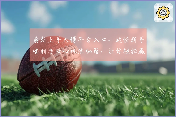 萌新上手火博平台入口，这份新手福利与核心玩法秘籍，让你轻松赢在起跑线！