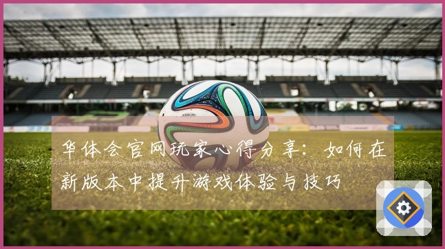 华体会官网玩家心得分享：如何在新版本中提升游戏体验与技巧