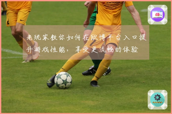 老玩家教你如何在欧博平台入口提升游戏性能，享受更流畅的体验