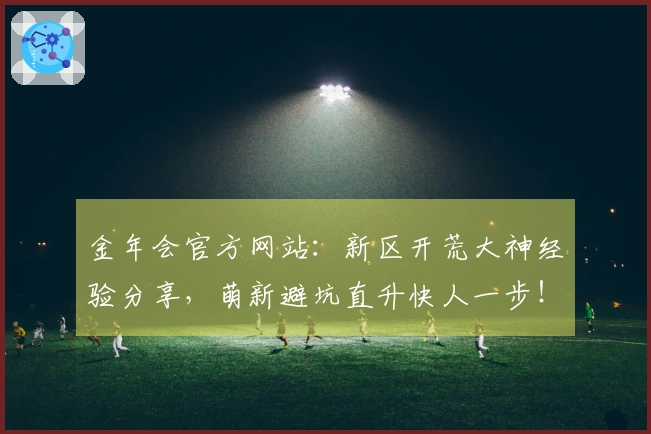金年会官方网站：新区开荒大神经验分享，萌新避坑直升快人一步！